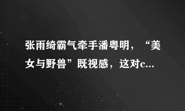 张雨绮霸气牵手潘粤明，“美女与野兽”既视感，这对cp太有违和感
