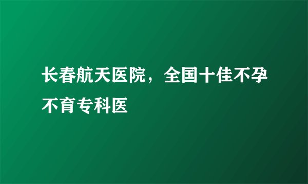长春航天医院，全国十佳不孕不育专科医