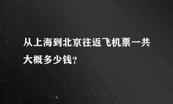 从上海到北京往返飞机票一共大概多少钱？