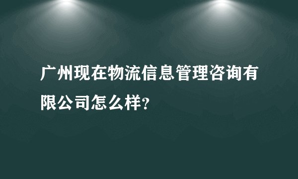 广州现在物流信息管理咨询有限公司怎么样？