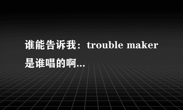 谁能告诉我：trouble maker 是谁唱的啊 原唱？急急急急！