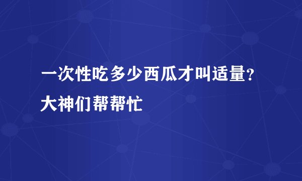 一次性吃多少西瓜才叫适量？大神们帮帮忙