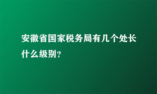 安徽省国家税务局有几个处长什么级别？