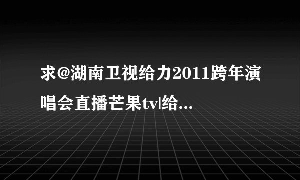 求@湖南卫视给力2011跨年演唱会直播芒果tv|给力2011湖南卫视跨年演唱会2010-2011直播视频