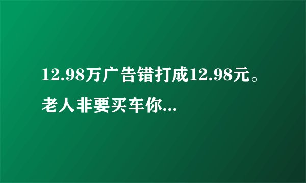 12.98万广告错打成12.98元。老人非要买车你怎么看？