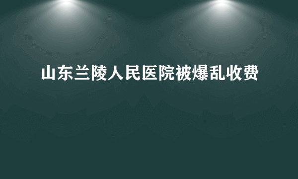 山东兰陵人民医院被爆乱收费