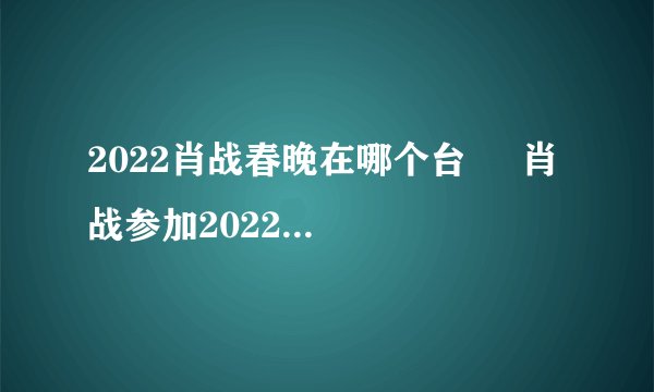 2022肖战春晚在哪个台     肖战参加2022哪个台的春晚