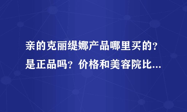 亲的克丽缇娜产品哪里买的？是正品吗？价格和美容院比怎么样，谢谢
