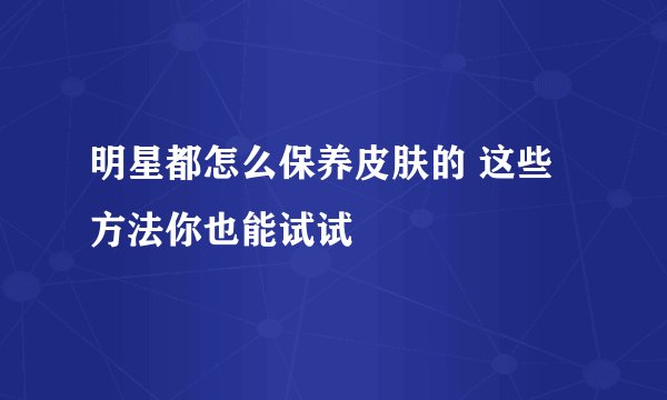 明星都怎么保养皮肤的 这些方法你也能试试