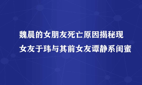 魏晨的女朋友死亡原因揭秘现女友于玮与其前女友谭静系闺蜜