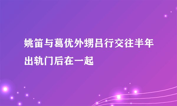 姚笛与葛优外甥吕行交往半年出轨门后在一起
