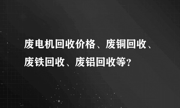 废电机回收价格、废铜回收、废铁回收、废铝回收等？
