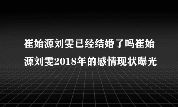 崔始源刘雯已经结婚了吗崔始源刘雯2018年的感情现状曝光
