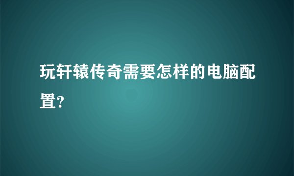玩轩辕传奇需要怎样的电脑配置？