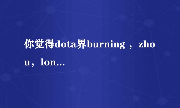 你觉得dota界burning ，zhou，longdd，蛛丝马迹哪个强？