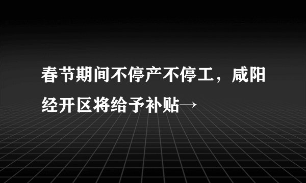 春节期间不停产不停工，咸阳经开区将给予补贴→
