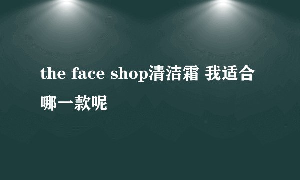 the face shop清洁霜 我适合哪一款呢
