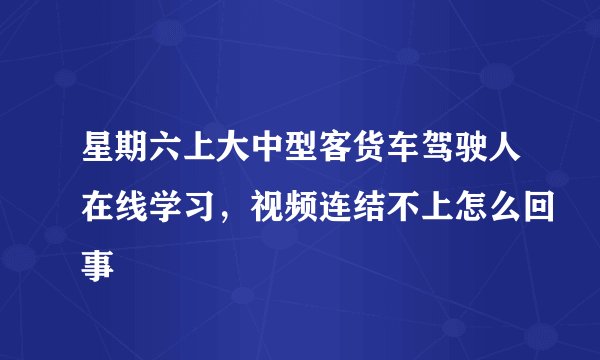 星期六上大中型客货车驾驶人在线学习，视频连结不上怎么回事