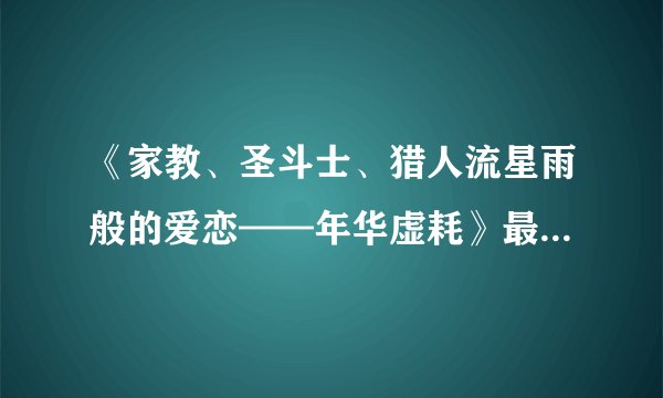 《家教、圣斗士、猎人流星雨般的爱恋——年华虚耗》最新txt全集下载