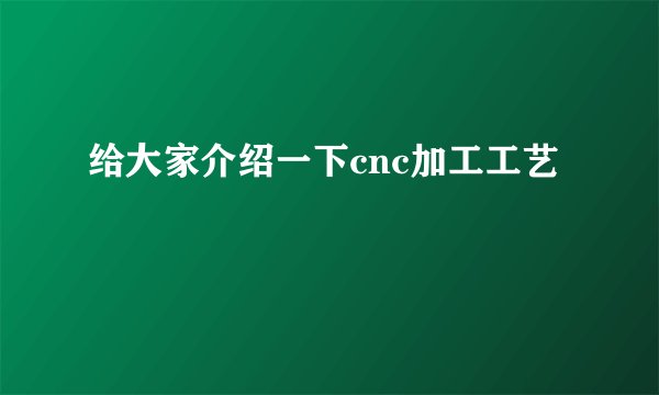给大家介绍一下cnc加工工艺