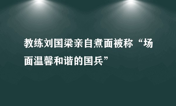 教练刘国梁亲自煮面被称“场面温馨和谐的国兵”