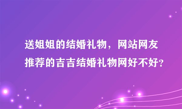 送姐姐的结婚礼物，网站网友推荐的吉吉结婚礼物网好不好？