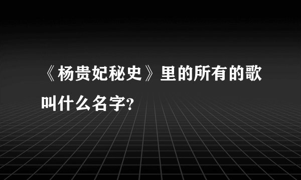 《杨贵妃秘史》里的所有的歌叫什么名字？