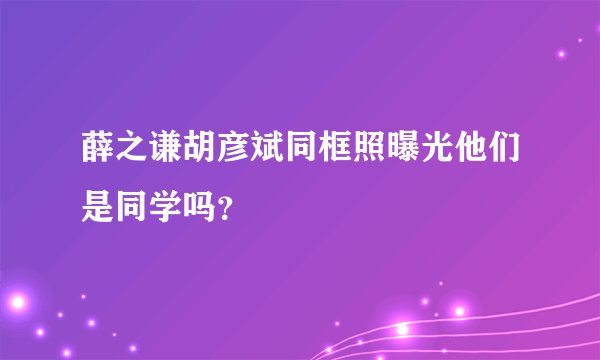薛之谦胡彦斌同框照曝光他们是同学吗？