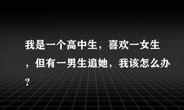 我是一个高中生，喜欢一女生，但有一男生追她，我该怎么办？