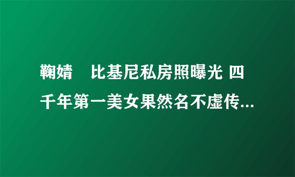 鞠婧祎比基尼私房照曝光 四千年第一美女果然名不虚传(身材超好)