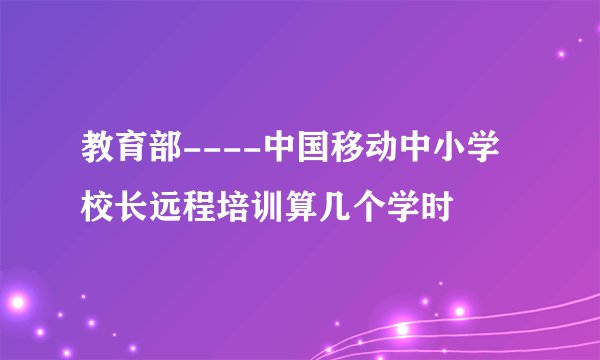 教育部----中国移动中小学校长远程培训算几个学时