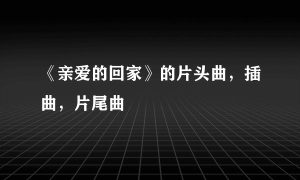 《亲爱的回家》的片头曲，插曲，片尾曲