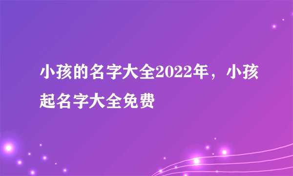 小孩的名字大全2022年，小孩起名字大全免费