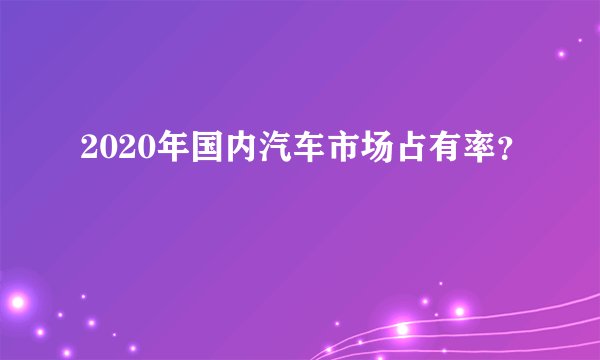 2020年国内汽车市场占有率？