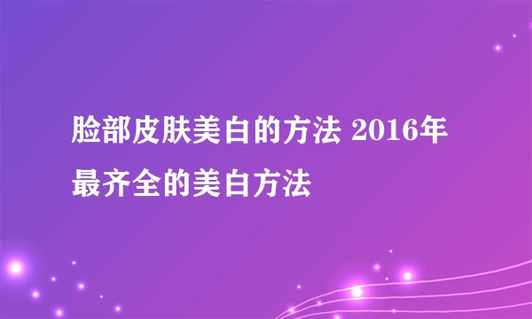 脸部皮肤美白的方法 2016年最齐全的美白方法