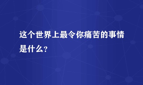 这个世界上最令你痛苦的事情是什么？