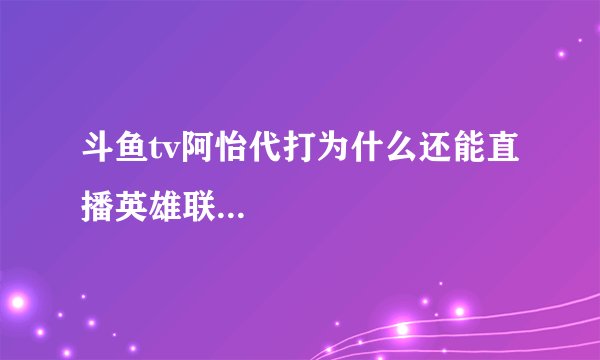 斗鱼tv阿怡代打为什么还能直播英雄联...