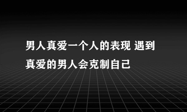 男人真爱一个人的表现 遇到真爱的男人会克制自己