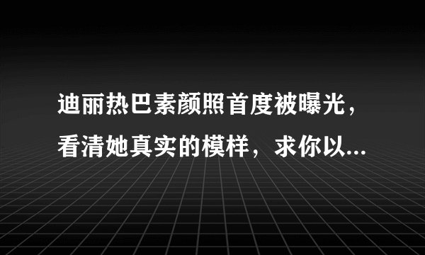 迪丽热巴素颜照首度被曝光，看清她真实的模样，求你以后别化妆了