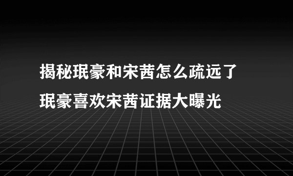 揭秘珉豪和宋茜怎么疏远了 珉豪喜欢宋茜证据大曝光