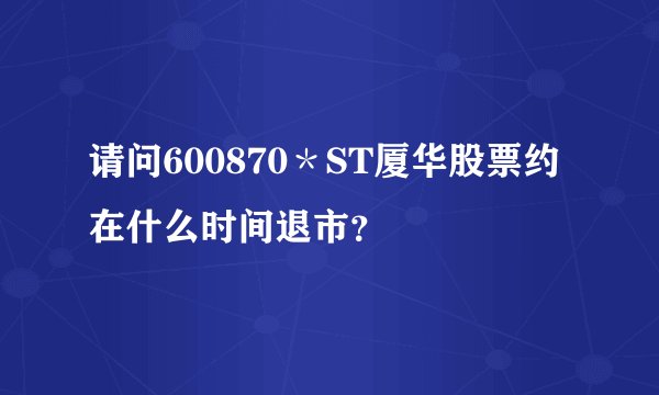 请问600870＊ST厦华股票约在什么时间退市？