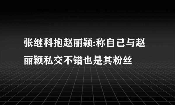 张继科抱赵丽颖:称自己与赵丽颖私交不错也是其粉丝