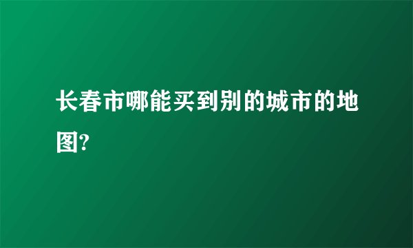 长春市哪能买到别的城市的地图?