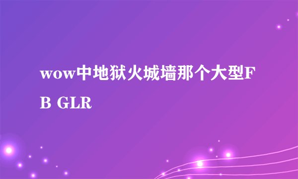 wow中地狱火城墙那个大型FB GLR