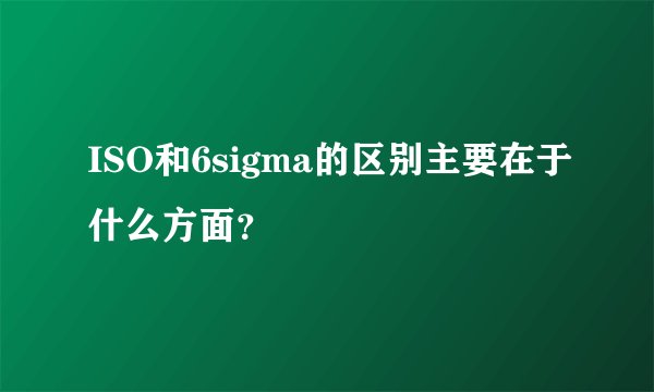 ISO和6sigma的区别主要在于什么方面？