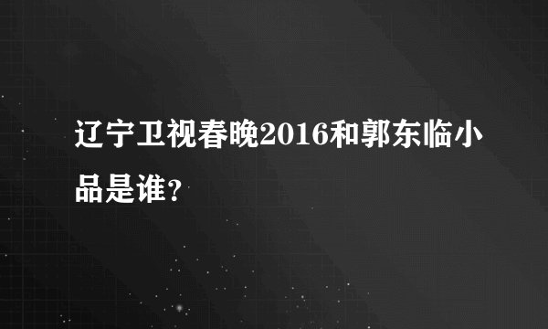 辽宁卫视春晚2016和郭东临小品是谁？