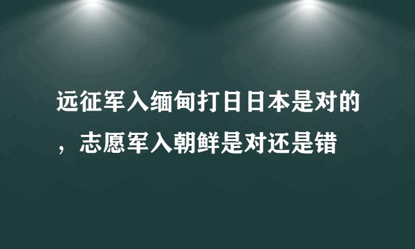 远征军入缅甸打日日本是对的，志愿军入朝鲜是对还是错