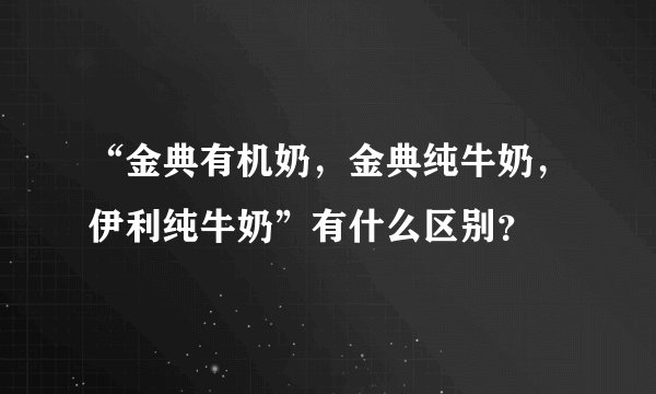 “金典有机奶，金典纯牛奶，伊利纯牛奶”有什么区别？