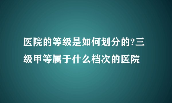 医院的等级是如何划分的?三级甲等属于什么档次的医院