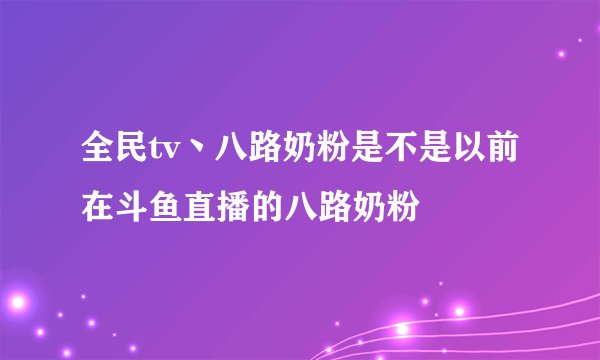 全民tv丶八路奶粉是不是以前在斗鱼直播的八路奶粉